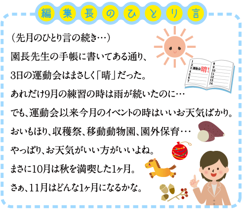 編集長のひとり言 　（先月のひとり言の続き・・） 園長先生の手帳に書いてある通り、３日の運動会はまさしく「晴」だった。 あれだけ９月の練習の時は雨が続いたのに・・ でも、運動会以来今月のイベントの時はいいお天気ばかり。 おいもほり、収穫祭、移動動物園、園外保育・・・ やっぱり、お天気がいい方がいいよね。 まさに１０月は秋を満喫した1ヶ月。 さぁ、１１月はどんな1ヶ月になるかな。