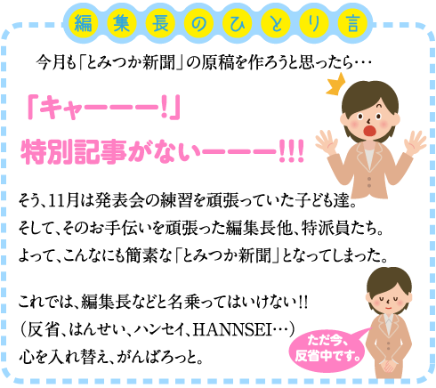 編集長のひとり言 　今月も「とみつか新聞」の原稿を作ろうと思ったら・・・ 「キャーーー！」 特別記事がないーーー！！！ そう、1１月は発表会の練習を頑張っていた子ども達。 そして、そのお手伝いを頑張った編集長他、特派員たち。 よって、こんなにも簡素な「とみつか新聞」となってしまった。 これでは、編集長などと名乗ってはいけない！！　（反省、はんせい、ハンセイ、HANNSEI…） 心を入れ替え、がんばろっと。