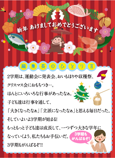 編集長のひとり言 ２学期は、運動会に発表会、おいもほりや収穫祭、クリスマス会におもちつき・・。 ほんとにいろいろな行事があったなぁ。 子ども達は行事を通して、「大きくなったなぁ」「立派になったなぁ」と思える毎日だった。 そしていよいよ３学期が始まる！ もっともっと子ども達は成長して、一つずつ大きな学年になっていくよう、私たちもお手伝いだ。 ３学期もがんばるぞ！！