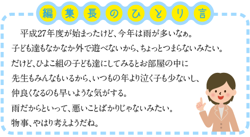 平成２７年度が始まったけど、今年は雨が多いなぁ。子ども達もなかなか外で遊べないから、ちょっとつまらないみたい。だけど、ひよこ組の子ども達にしてみるとお部屋の中に先生もみんなもいるから、いつもの年より泣く子も少ないし、仲良くなるのも早いような気がする。雨だからといって、悪いことばかりじゃないみたい。物事、やはり考えようだね。