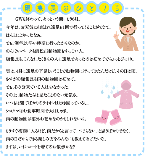 編集長のひとり言 　GWも終わって、あっという間にもう６月。 今年は、お天気にも恵まれ遠足も１回で行ってくることができて、ほんとによかったなぁ。 でも、例年より早い時期に行ったからなのか、のんほいパークも浜松市動物園もすっごい人。 編集長も、こんなにたくさんの人に遠足であったのは初めてでちょっとびっくり。  実は、４月に遠足の下見ということで動物園に行ってきたんだけど、その日は雨。 さすがの編集長も雨の動物園は初めて。 でも、その分来ている人は少なかった。 その上、動物たちは見たことのない元気さ。 いつもは寝てばかりのライオンは歩き回っているし、シロクマはお食事時間で大はしゃぎ。 雨の動物園は案外お勧めなのかもしれないね。  もうすぐ梅雨に入るけど、雨だからと言って「つまらない」と思うばかりでなく、雨の日だからできる楽しみ方をみんなにも教えてあげたいな。 まずは、レインコートを着てのお散歩かな？ 