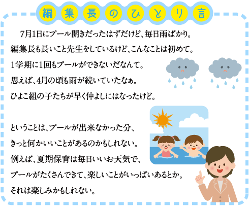 編集長のひとり言 　７月1日にプール開きだったはずだけど、毎日雨ばかり。 編集長も長いこと先生をしているけど、こんなことは初めて。 １学期に１回もプールができないだなんて。 思えば、4月の頃も雨が続いていたなぁ。 ひよこ組の子たちが早く仲よしにはなったけど。 ということは、プールが出来なかった分、きっと何かいいことがあるのかもしれない。 例えば、夏期保育は毎日いいお天気で、プールがたくさんできて、楽しいことがいっぱいあるとか。 それは楽しみかもしれない。