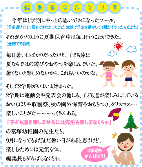 今年は１学期にやっとの思いでおこなったプール。 （予定通りでは１回もできなかったけど、意地で予定を動かして1回だけやったんだよね） それがウソのように夏期保育中は毎日行うことができた。 （全部で５回！！） 毎日暑い日ばかりだったけど、子ども達は夏ならではの遊びやおやつを楽しんでいた。 暑くないと楽しめないから、これもいいのかな。  そして２学期がいよいよ始まった。 ２学期は運動会や発表会の他にも、子ども達が楽しみにしているおいもほりや収穫祭、秋の園外保育やおもちつき、クリスマス・・・ 楽しいことがたーーーっくさんある。 「子ども達を楽しませるには先生も楽しまなくちゃ」の富塚幼稚園の先生たち。 ９月になってもまだまだ暑い日があると思うけど、楽しむためには元気な体。 編集長もがんばらなくちゃ。