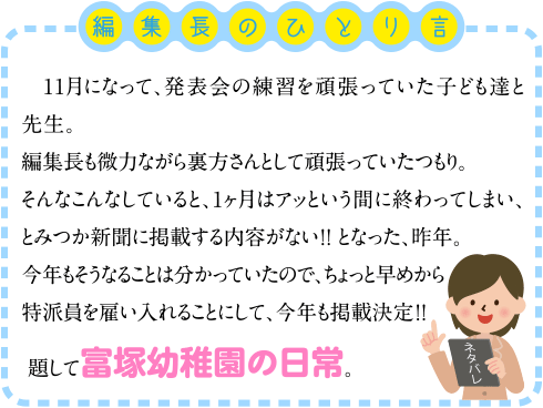 11月になって、発表会の練習を頑張っていた子ども達と先生。
編集長も微力ながら裏方さんとして頑張っていたつもり。
そんなこんなしていると、1ヶ月はアッという間に終わってしまい、とみつか新聞に掲載する内容がない！！
となった、昨年。
今年もそうなることは分かっていたので、ちょっと早めから特派員を雇い入れることにして、今年も掲載決定！！
題して富塚幼稚園の日常。