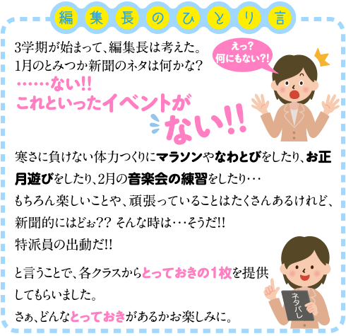 3学期が始まって、編集長は考えた。1月のとみつか新聞のネタは何かな？…ない！！これといったイベントがない！！寒さに負けない体力つくりにマラソンやなわとびをしたり、お正月遊びをしたり、2月の音楽会の練習をしたり…もちろん楽しいことや、頑張っていることはたくさんあるけれど、新聞的にはどぉ？？そんな時は…そうだ！！特派員の出動だ！！と言うことで、各クラスからとっておきの１枚を提供してもらいました。さぁ、どんなとっておきがあるかお楽しみに。