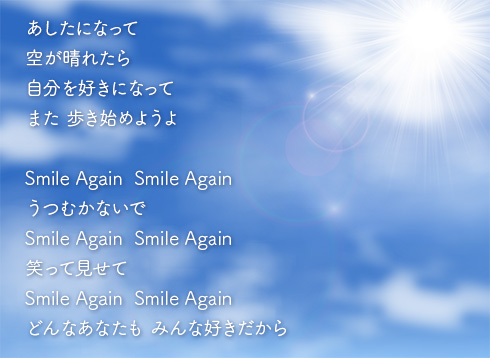 あしたになって 
空が晴れたら 
自分を好きになって 
また 歩き始めようよ

Smile Again  Smile Again
うつむかないで
Smile Again  Smile Again
笑って見せて 
Smile Again  Smile Again 
どんなあなたも みんな好きだから 