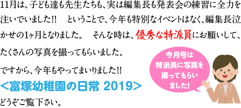 １１月は、子ども達も先生たちも、実は編集長も発表会の練習に全力を注いでいました！！
ということで、今年も特別なイベントはなく、編集長泣かせの１ヶ月となりました。
そんな時は、優秀な特派員にお願いして、たくさんの写真を撮ってもらいました。

ですから、今年もやってまいりました！！
＜富塚幼稚園の日常　２０１９＞
どうぞご覧下さい。