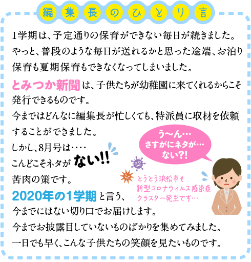 １学期は、予定通りの保育ができない毎日が続きました。やっと、普段のような毎日が送れるかと思った途端、お泊り保育も夏期保育もできなくなってしまいました。とみつか新聞は、子供たちが幼稚園に来てくれるからこそ発行できるものです。今まではどんなに編集長が忙しくても、特派員に取材を依頼することができました。しかし、８月号は・・・・こんどこそネタがない！！！苦肉の策です。「２０２０年の１学期」と言う、今までにはない切り口でお届けします。今までお披露目していないものばかりを集めてみました。一日でも早く、こんな子供たちの笑顔を見たいものです。