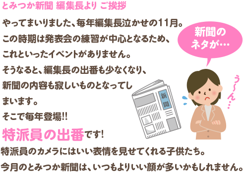 やってまいりました、
毎年編集長泣かせの１１月。
この時期は発表会の練習が中心となるため、これといったイベントがありません。
そうなると、編集長の出番も少なくなり、新聞の内容も寂しいものとなってしまいます。
そこで毎年登場！！
特派員の出番です。
特派員のカメラにはいい表情を見せてくれる子供たち。
今月のとみつか新聞は、いつもよりいい顔が多いかもしれません。