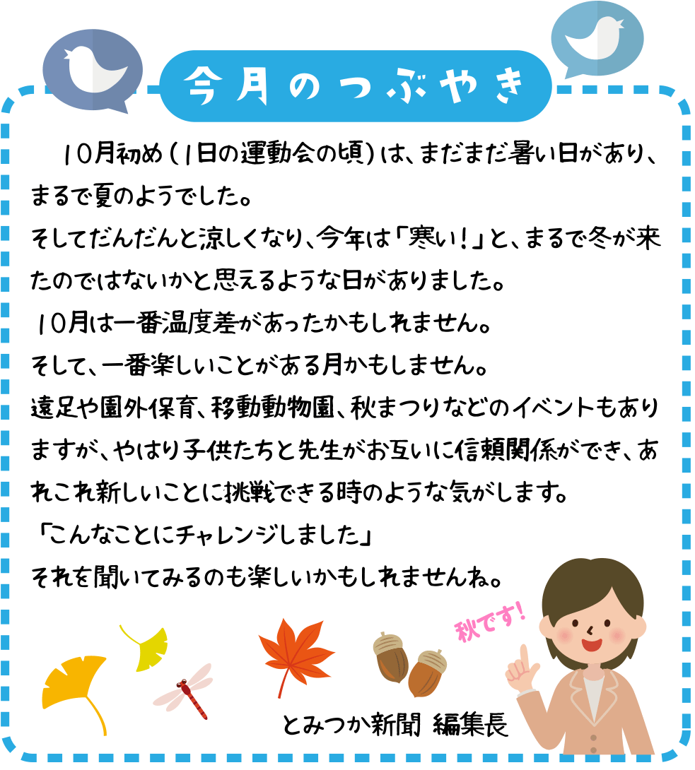 今月のつぶやき
　１０月初め（１日の運動会の頃）は、まだまだ暑い日があり、まるで夏のようでした。
そしてだんだんと涼しくなり、今年は「寒い！」と、まるで冬が来たのではないかと思えるような日がありました。
１０月は一番温度差があったかもしれません。
そして、一番楽しいことがある月かもしません。
遠足や園外保育、移動動物園、秋まつりなどのイベントもありますが、やはり子供たちと先生がお互いに信頼関係ができ、あれこれ新しいことに挑戦できる時のような気がします。
「こんなことにチャレンジしました」
それを聞いてみるのも楽しいかもしれませんね。
