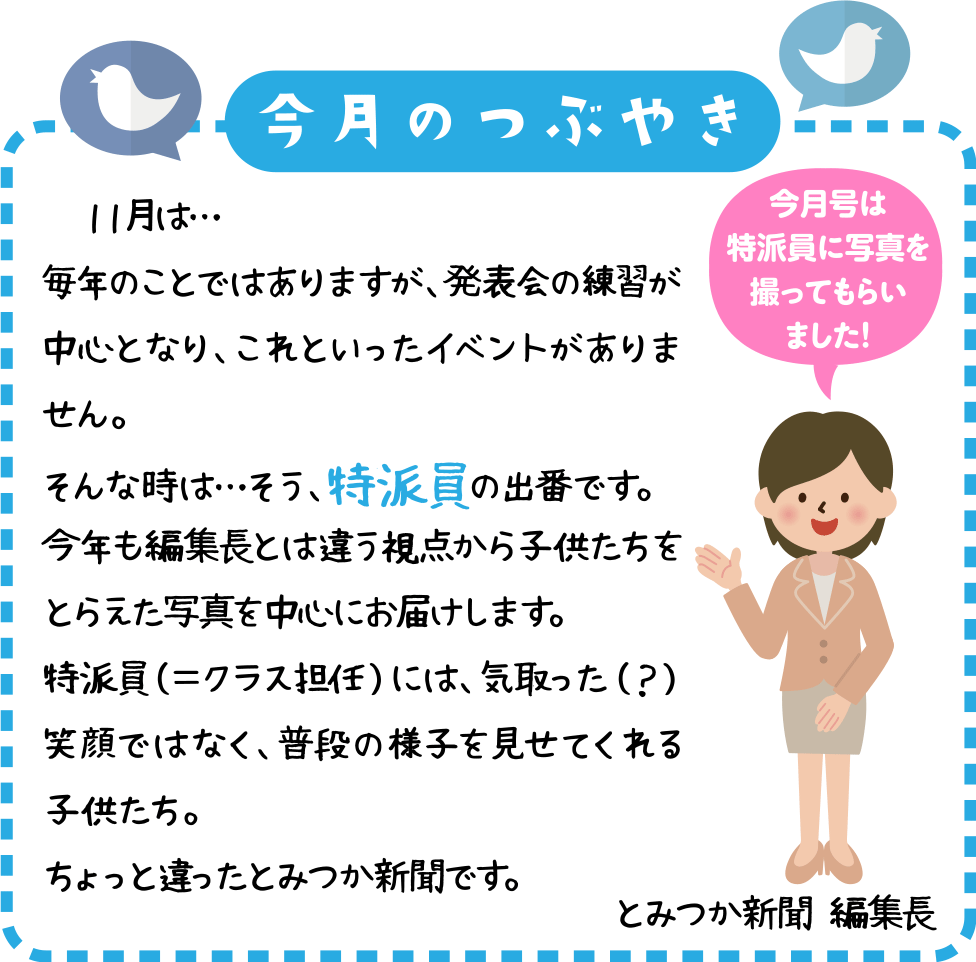 今月のつぶやき
　１１月は・・・
毎年のことではありますが、発表会の練習が中心となり、これといったイベントがありません。
そんな時は・・・そう、特派員の出番です。
今年も編集長とは違う視点から子供たちをとらえた写真を中心にお届けします。
特派員（＝クラス担任）には、気取った（？）笑顔ではなく、普段の様子を見せてくれる子供たち。
ちょっと違ったとみつか新聞です。
