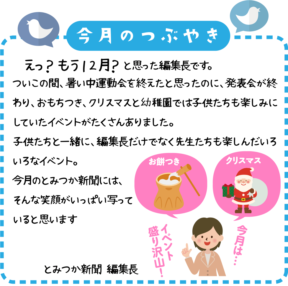 今月のつぶやき
　えっ？　もう１２月？　と思った編集長です。
ついこの間、暑い中運動会を終えたと思ったのに、発表会が終わり、おもちつき、クリスマスと幼稚園では子供たちも楽しみにしていたイベントがたくさんありました。
子供たちと一緒に、編集長だけでなく先生たちも楽しんだいろいろなイベント。
今月のとみつか新聞には、そんな笑顔がいっぱい写っていると思います。
