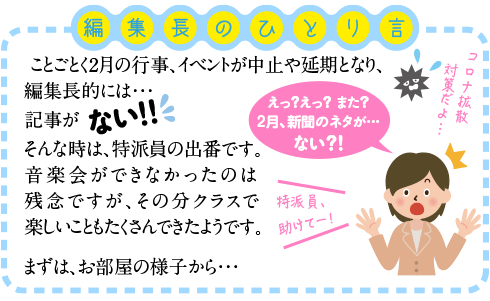 ことごとく2月の行事、イベントが中止や延期となり、編集長的には・・・記事がない！！
そんな時は、特派員の出番です。
音楽会ができなかったのは残念ですが、その分クラスで楽しいこともたくさんできたようです。

まずは、お部屋の様子から・・