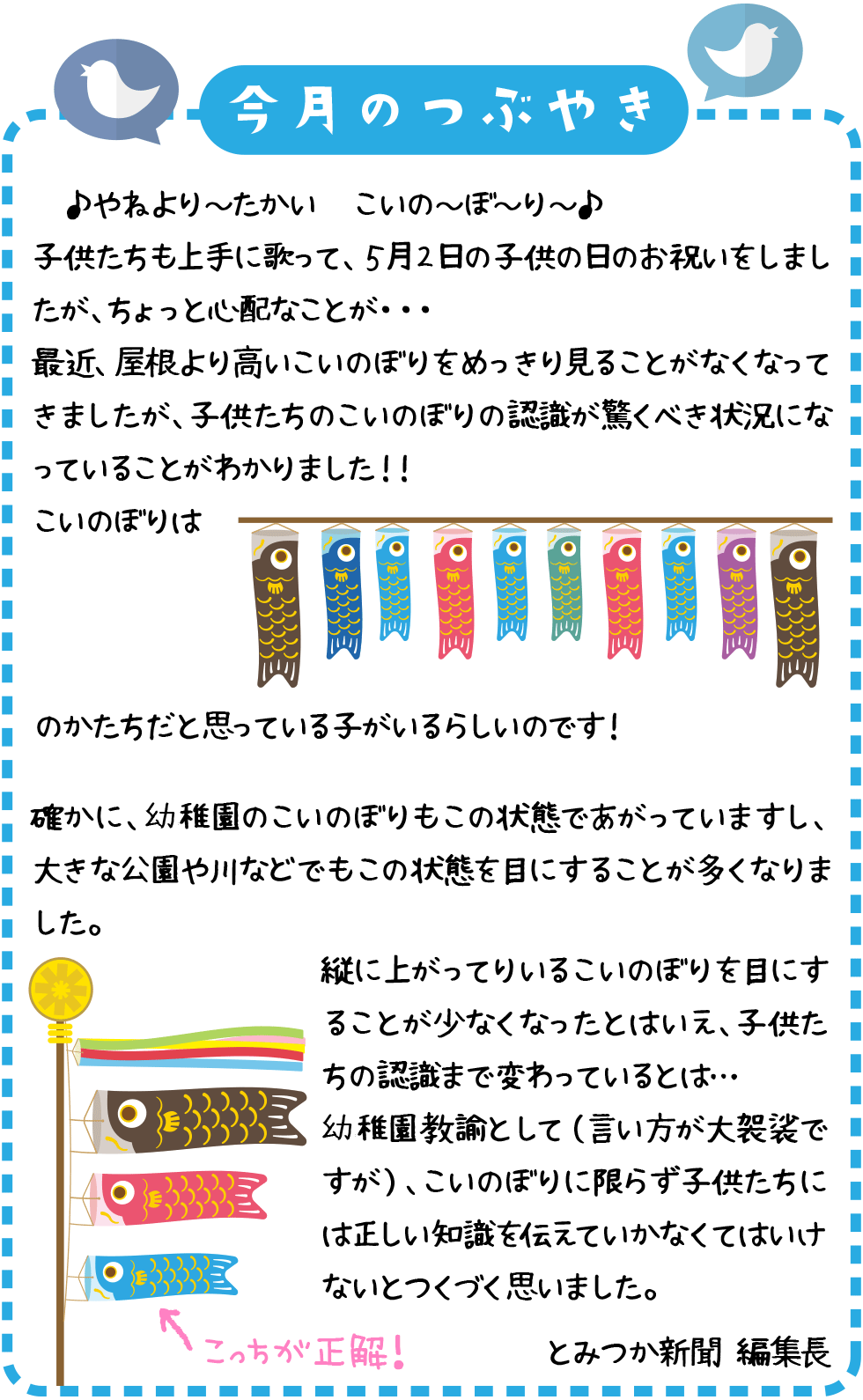 やねより～たかい　こいの～ぼ～り～♪
子供たちも上手に歌って、５月２日の子供の日のお祝いをしましたが、ちょっと心配なことが・・・
最近、屋根より高いこいのぼりをめっきり見ることがなくなってきましたが、子供たちのこいのぼりの認識が驚くべき状況になっていることがわかりました！！
こいのぼりは のかたちだと思っている子がいるらしいのです！
確かに、幼稚園のこいのぼりもこの状態であがっていますし、大きな公園や川などでもこの状態を目にすることが多くなりました。
縦に上がってりいるこいのぼりを目にすることが少なくなったとはいえ、子供たちの認識まで変わっているとは。。。
幼稚園教諭として（言い方が大袈裟ですが）、こいのぼりに限らず子供たちには正しい知識を伝えていかなくてはいけないとつくづく思いました。