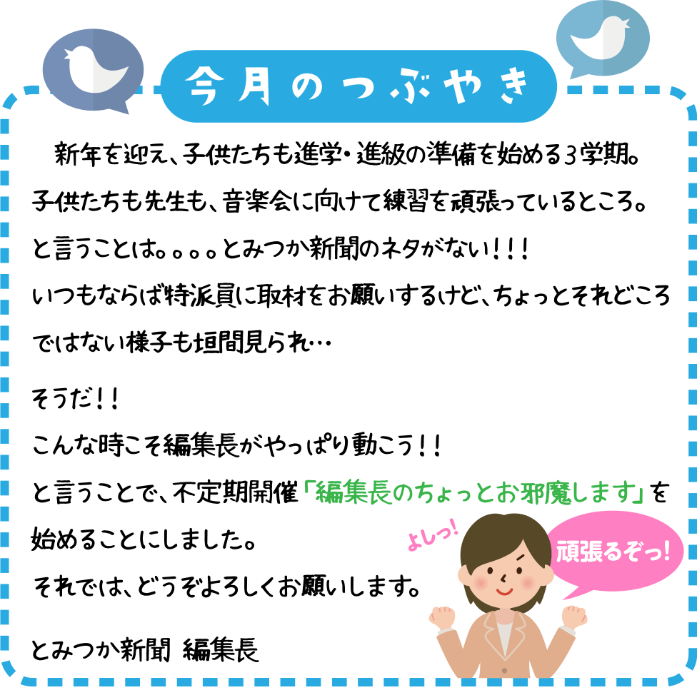 今月のつぶやき
　新年を迎え、子供たちも進学・進級の準備を始める３学期。
子供たちも先生も、音楽会に向けて練習を頑張っているところ。
と言うことは。。。。とみつか新聞のネタがない！！！
いつもならば特派員に取材をお願いするけど、ちょっとそれどころではない様子も垣間見られ・・

そうだ！！
こんな時こそ編集長がやっぱり動こう！！
と言うことで、不定期開催「編集長のちょっとお邪魔します」を始めることにしました。
それでは、どうぞよろしくお願いします。